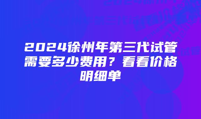 2024徐州年第三代试管需要多少费用？看看价格明细单