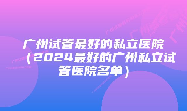 广州试管最好的私立医院（2024最好的广州私立试管医院名单）