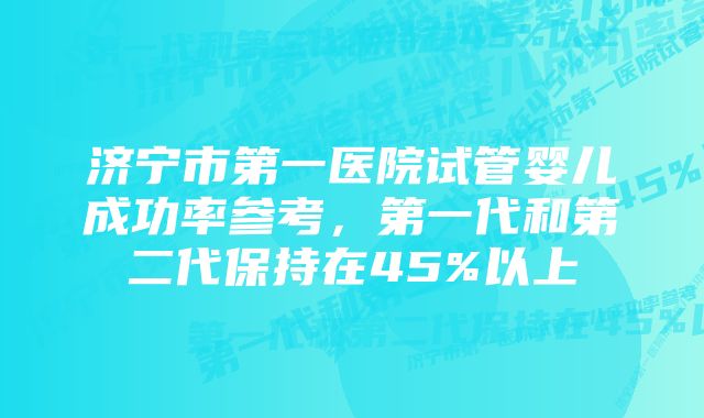 济宁市第一医院试管婴儿成功率参考，第一代和第二代保持在45%以上