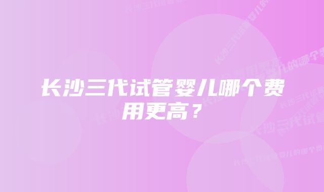 长沙三代试管婴儿哪个费用更高？