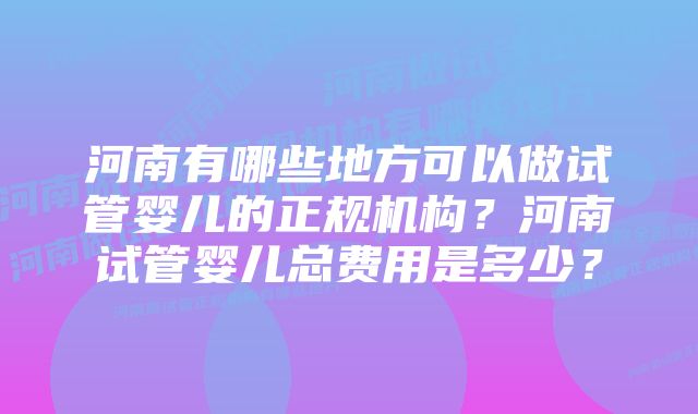 河南有哪些地方可以做试管婴儿的正规机构？河南试管婴儿总费用是多少？