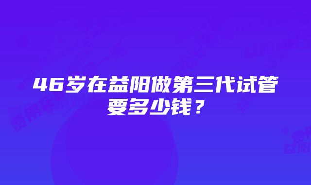 46岁在益阳做第三代试管要多少钱？