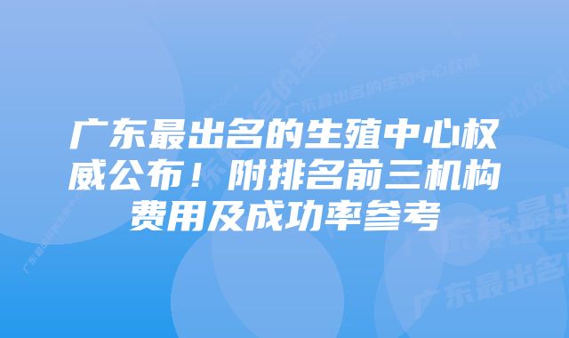 广东最出名的生殖中心权威公布！附排名前三机构费用及成功率参考