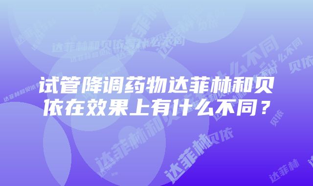 试管降调药物达菲林和贝依在效果上有什么不同？