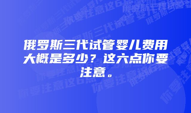 俄罗斯三代试管婴儿费用大概是多少？这六点你要注意。