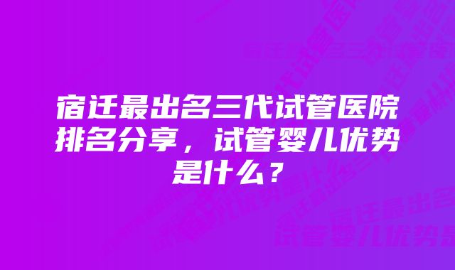 宿迁最出名三代试管医院排名分享，试管婴儿优势是什么？