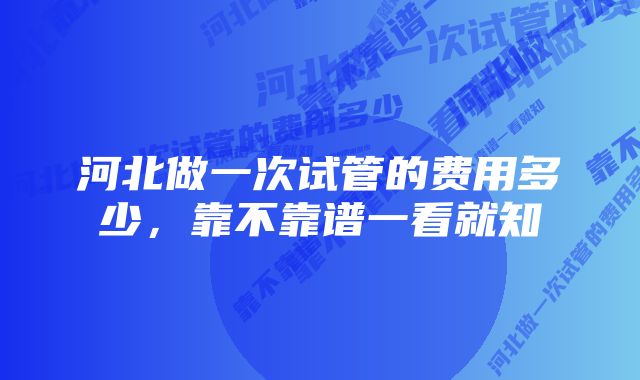 河北做一次试管的费用多少，靠不靠谱一看就知