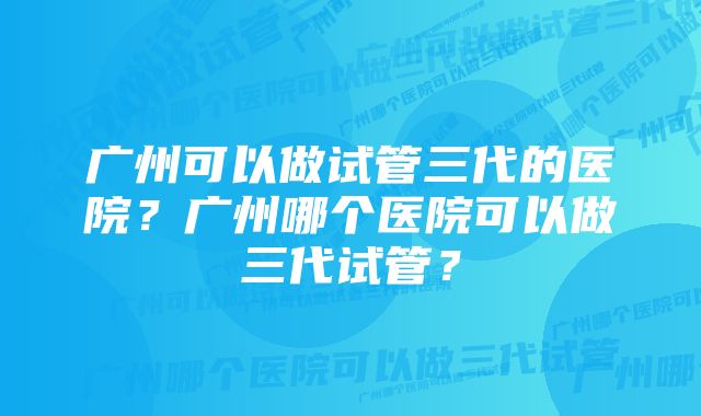 广州可以做试管三代的医院？广州哪个医院可以做三代试管？