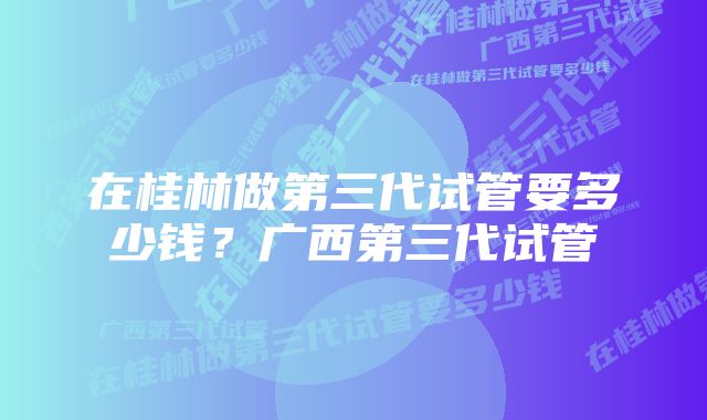 在桂林做第三代试管要多少钱？广西第三代试管