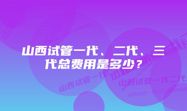 山西试管一代、二代、三代总费用是多少？