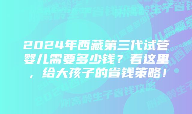 2024年西藏第三代试管婴儿需要多少钱？看这里，给大孩子的省钱策略！