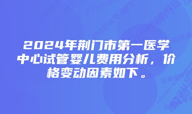 2024年荆门市第一医学中心试管婴儿费用分析，价格变动因素如下。