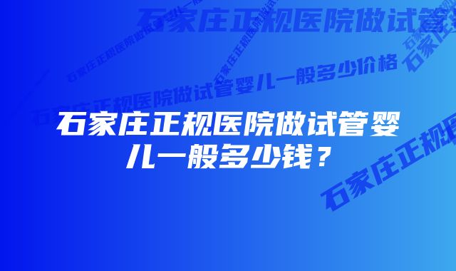 石家庄正规医院做试管婴儿一般多少钱？