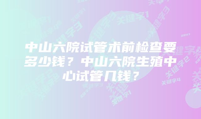 中山六院试管术前检查要多少钱？中山六院生殖中心试管几钱？