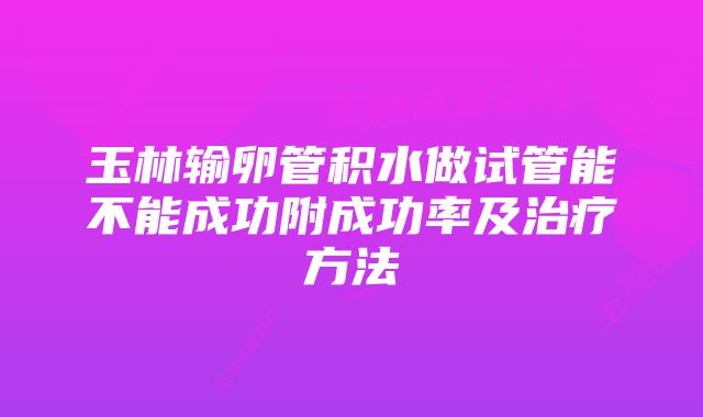 玉林输卵管积水做试管能不能成功附成功率及治疗方法