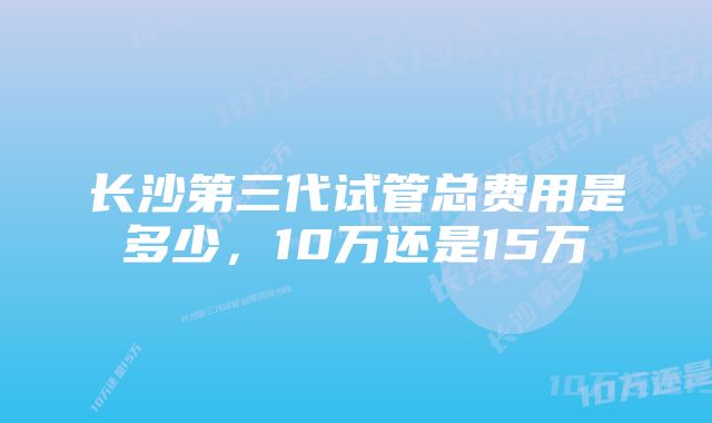 长沙第三代试管总费用是多少，10万还是15万