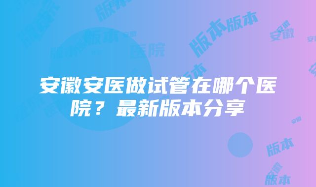 安徽安医做试管在哪个医院？最新版本分享