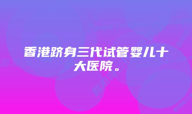 香港跻身三代试管婴儿十大医院。