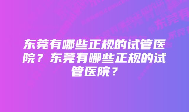 东莞有哪些正规的试管医院？东莞有哪些正规的试管医院？