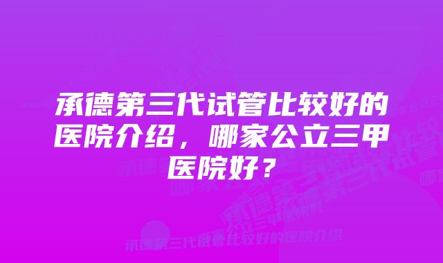 承德第三代试管比较好的医院介绍，哪家公立三甲医院好？