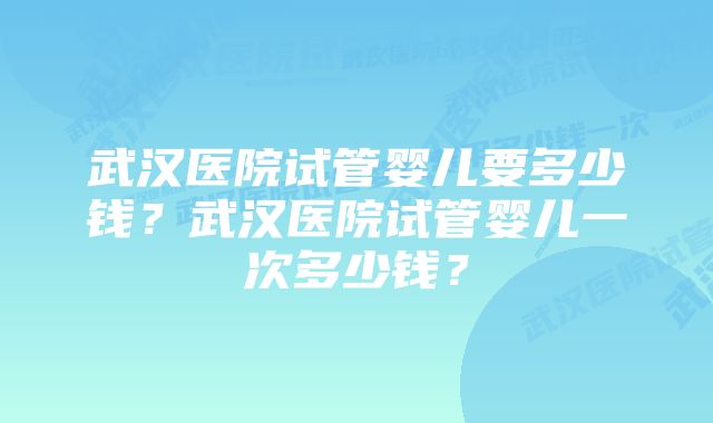 武汉医院试管婴儿要多少钱？武汉医院试管婴儿一次多少钱？