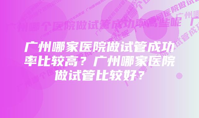 广州哪家医院做试管成功率比较高？广州哪家医院做试管比较好？