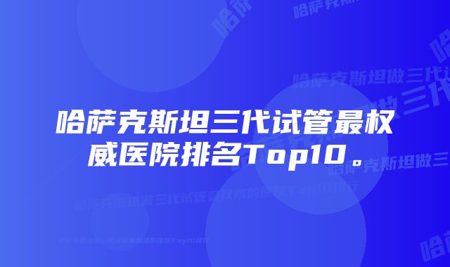 哈萨克斯坦三代试管最权威医院排名Top10。