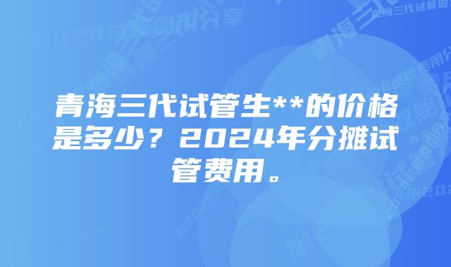 青海三代试管生**的价格是多少？2024年分摊试管费用。