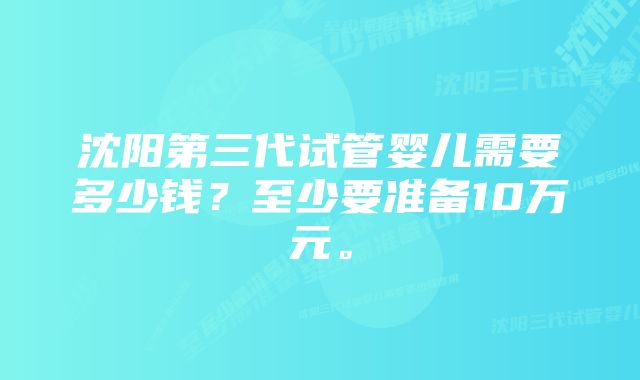 沈阳第三代试管婴儿需要多少钱？至少要准备10万元。