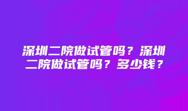 深圳二院做试管吗？深圳二院做试管吗？多少钱？