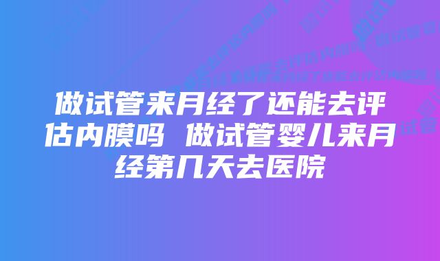 做试管来月经了还能去评估内膜吗 做试管婴儿来月经第几天去医院