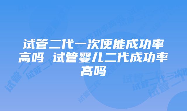 试管二代一次便能成功率高吗 试管婴儿二代成功率高吗