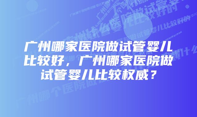 广州哪家医院做试管婴儿比较好，广州哪家医院做试管婴儿比较权威？