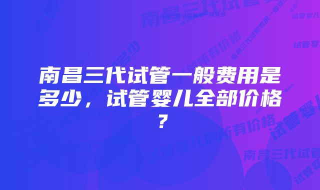 南昌三代试管一般费用是多少，试管婴儿全部价格？