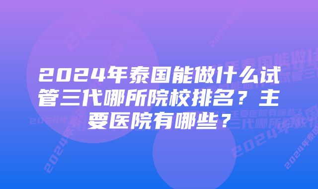 2024年泰国能做什么试管三代哪所院校排名？主要医院有哪些？