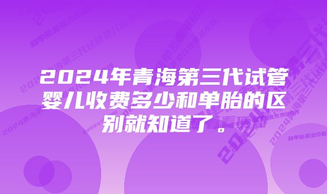 2024年青海第三代试管婴儿收费多少和单胎的区别就知道了。