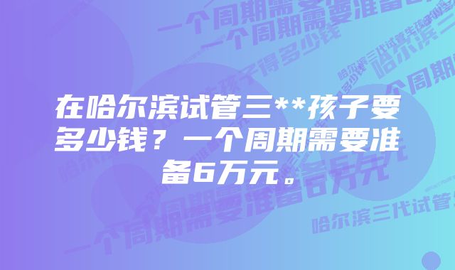 在哈尔滨试管三**孩子要多少钱？一个周期需要准备6万元。