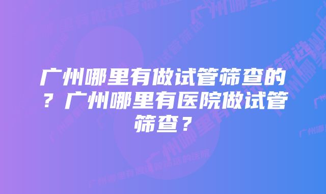 广州哪里有做试管筛查的？广州哪里有医院做试管筛查？