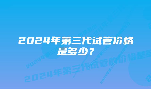 2024年第三代试管价格是多少？