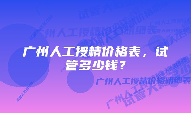 广州人工授精价格表，试管多少钱？