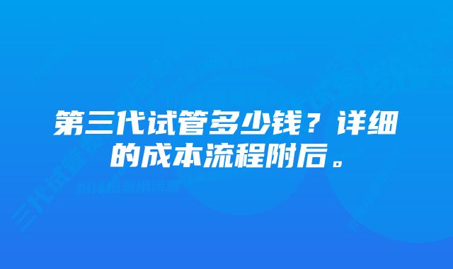 第三代试管多少钱？详细的成本流程附后。