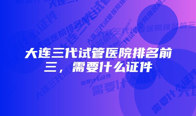 大连三代试管医院排名前三，需要什么证件