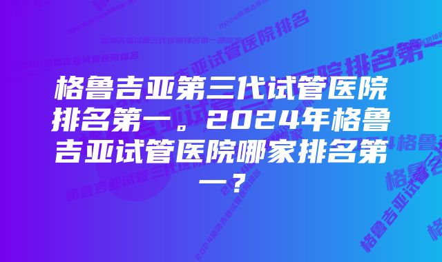 格鲁吉亚第三代试管医院排名第一。2024年格鲁吉亚试管医院哪家排名第一？