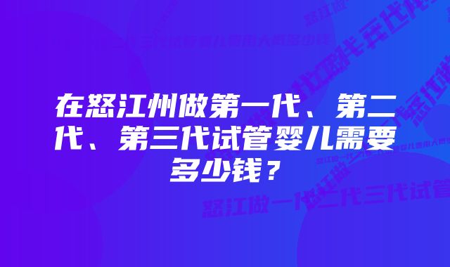 在怒江州做第一代、第二代、第三代试管婴儿需要多少钱？