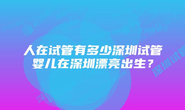 人在试管有多少深圳试管婴儿在深圳漂亮出生？