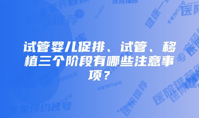 试管婴儿促排、试管、移植三个阶段有哪些注意事项？