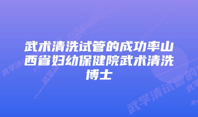 武术清洗试管的成功率山西省妇幼保健院武术清洗博士