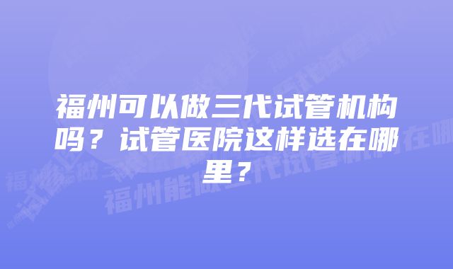 福州可以做三代试管机构吗？试管医院这样选在哪里？