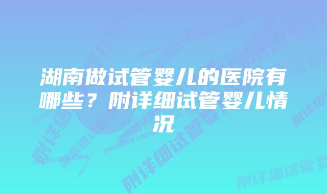 湖南做试管婴儿的医院有哪些？附详细试管婴儿情况