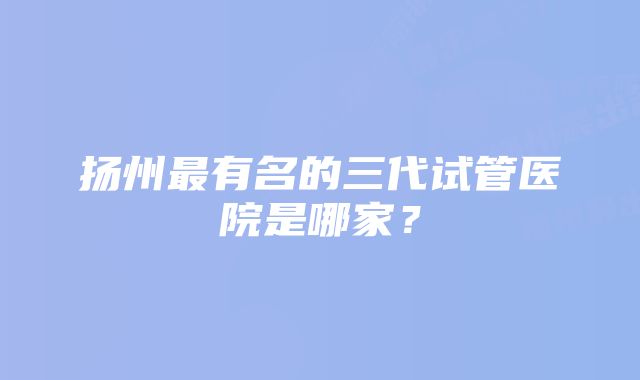 扬州最有名的三代试管医院是哪家？